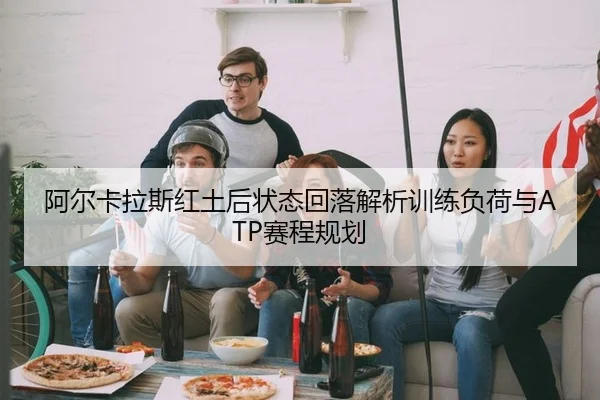 阿尔卡拉斯红土后状态回落解析训练负荷与ATP赛程规划
